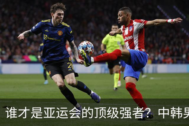 谁才是亚运会的顶级强者？中韩男足半决赛精彩来袭！